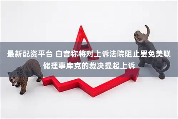 最新配资平台 白宫称将对上诉法院阻止罢免美联储理事库克的裁决提起上诉