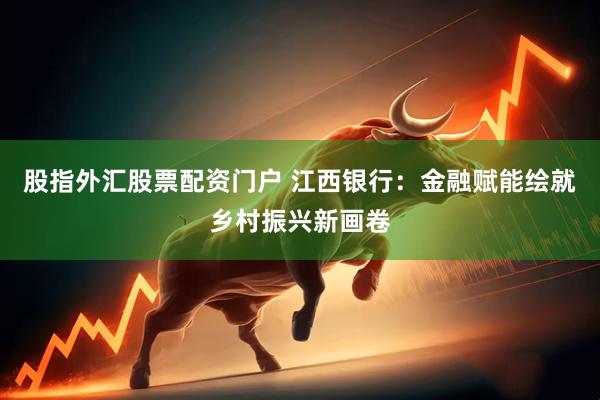 股指外汇股票配资门户 江西银行：金融赋能绘就乡村振兴新画卷