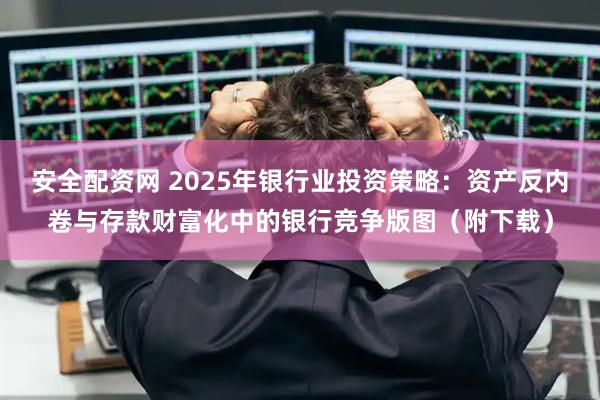 安全配资网 2025年银行业投资策略：资产反内卷与存款财富化中的银行竞争版图（附下载）