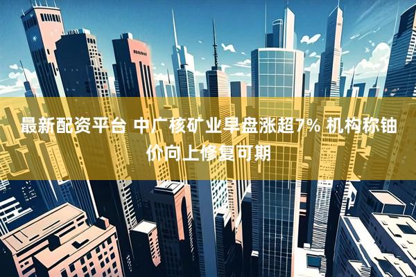 最新配资平台 中广核矿业早盘涨超7% 机构称铀价向上修复可期