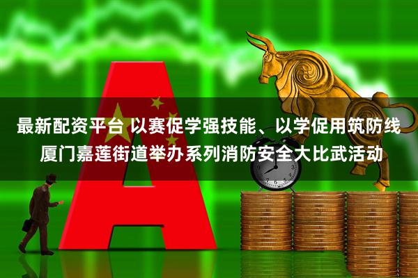 最新配资平台 以赛促学强技能、以学促用筑防线 厦门嘉莲街道举办系列消防安全大比武活动