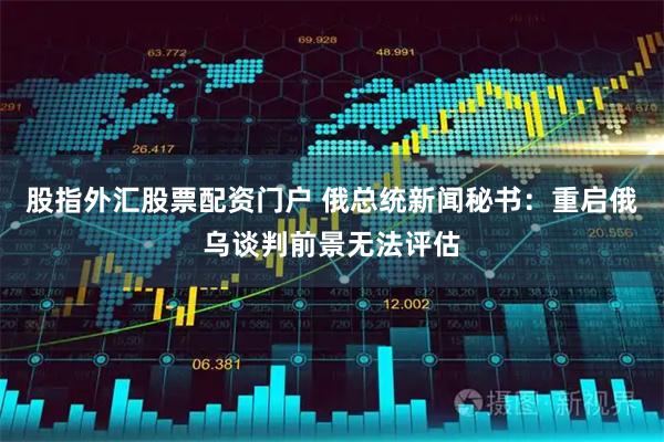 股指外汇股票配资门户 俄总统新闻秘书：重启俄乌谈判前景无法评估