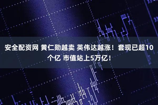 安全配资网 黄仁勋越卖 英伟达越涨！套现已超10个亿 市值站上5万亿！