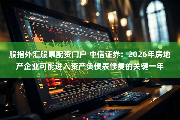 股指外汇股票配资门户 中信证券：2026年房地产企业可能进入资产负债表修复的关键一年