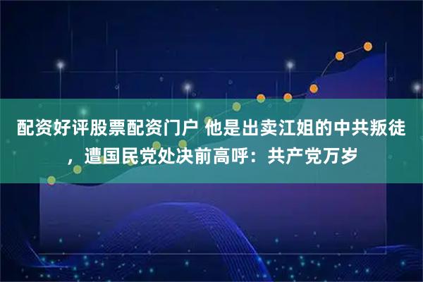 配资好评股票配资门户 他是出卖江姐的中共叛徒，遭国民党处决前高呼：共产党万岁